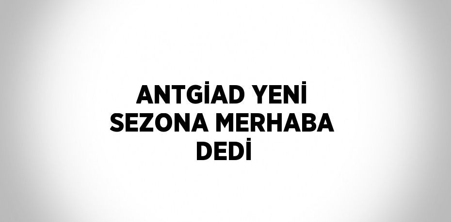 ANTGİAD YENİ SEZONA MERHABA DEDİ