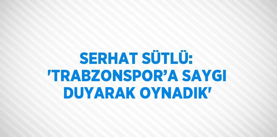 SERHAT SÜTLÜ: 'TRABZONSPOR’A SAYGI DUYARAK OYNADIK'