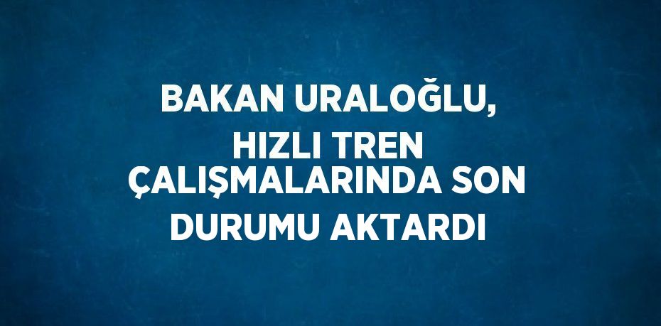 BAKAN URALOĞLU, HIZLI TREN ÇALIŞMALARINDA SON DURUMU AKTARDI