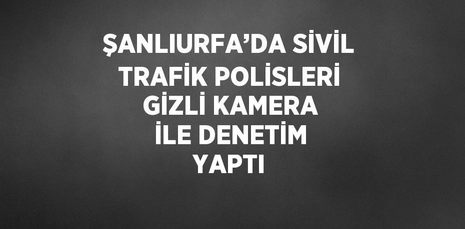 ŞANLIURFA’DA SİVİL TRAFİK POLİSLERİ GİZLİ KAMERA İLE DENETİM YAPTI