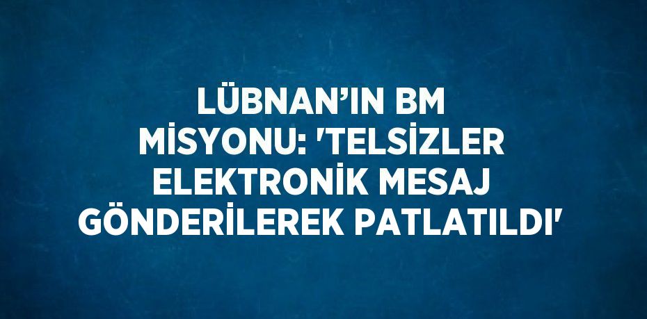 LÜBNAN’IN BM MİSYONU: 'TELSİZLER ELEKTRONİK MESAJ GÖNDERİLEREK PATLATILDI'