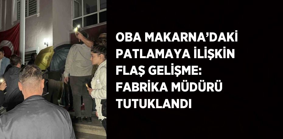 OBA MAKARNA’DAKİ PATLAMAYA İLİŞKİN FLAŞ GELİŞME: FABRİKA MÜDÜRÜ TUTUKLANDI