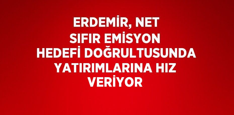 ERDEMİR, NET SIFIR EMİSYON HEDEFİ DOĞRULTUSUNDA YATIRIMLARINA HIZ VERİYOR