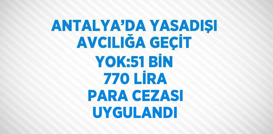 ANTALYA’DA YASADIŞI AVCILIĞA GEÇİT YOK:51 BİN 770 LİRA PARA CEZASI UYGULANDI