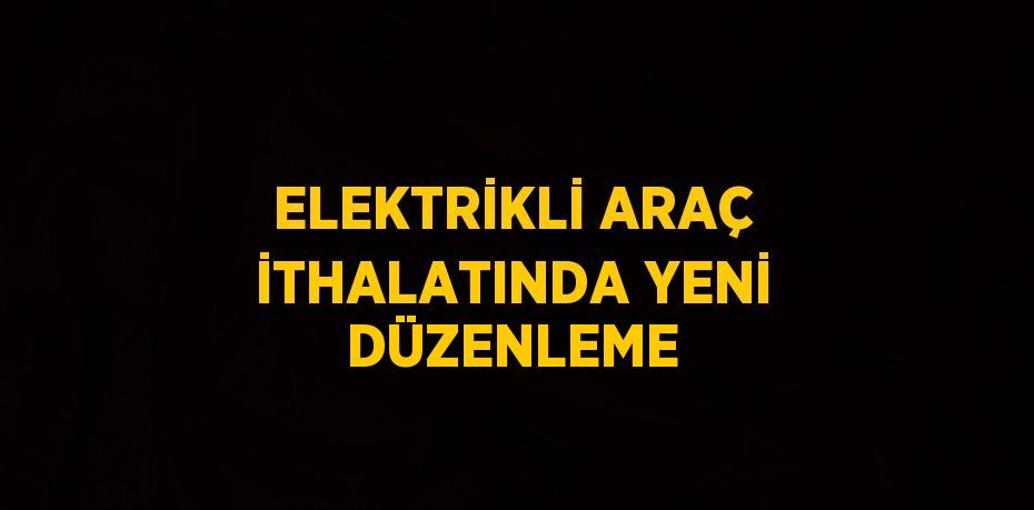 ELEKTRİKLİ ARAÇ İTHALATINDA YENİ DÜZENLEME