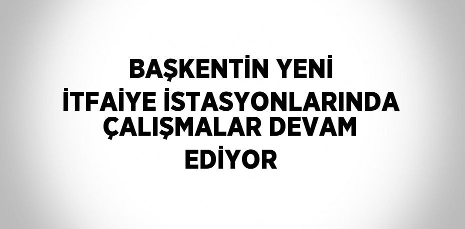 BAŞKENTİN YENİ İTFAİYE İSTASYONLARINDA ÇALIŞMALAR DEVAM EDİYOR