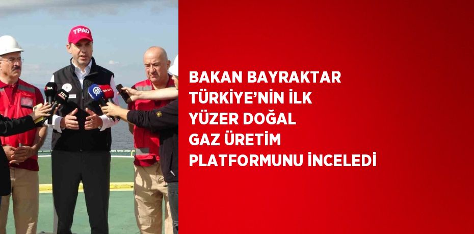 BAKAN BAYRAKTAR TÜRKİYE’NİN İLK YÜZER DOĞAL GAZ ÜRETİM PLATFORMUNU İNCELEDİ