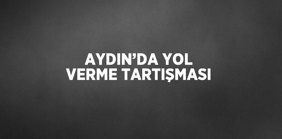 AYDIN’DA YOL VERME TARTIŞMASI