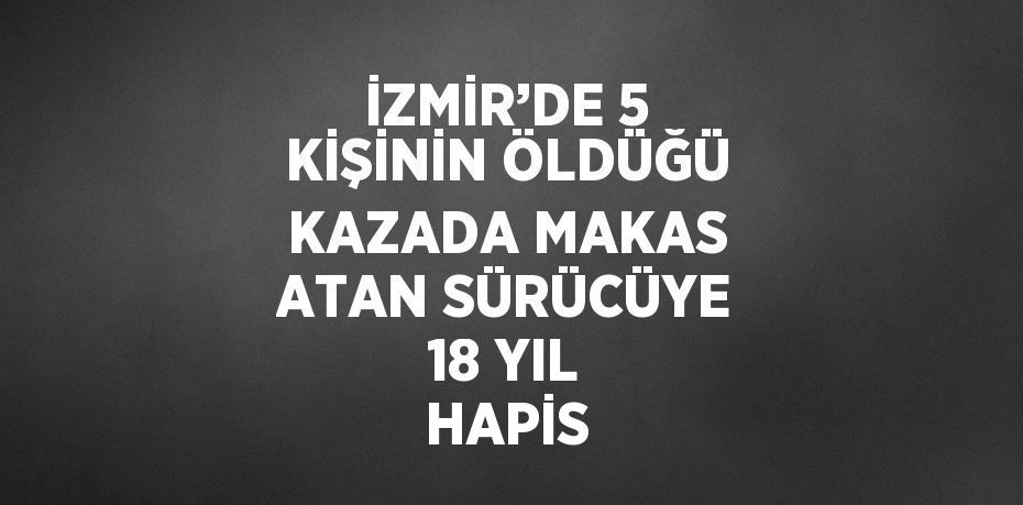 İZMİR’DE 5 KİŞİNİN ÖLDÜĞÜ KAZADA MAKAS ATAN SÜRÜCÜYE 18 YIL HAPİS