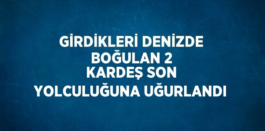 GİRDİKLERİ DENİZDE BOĞULAN 2 KARDEŞ SON YOLCULUĞUNA UĞURLANDI