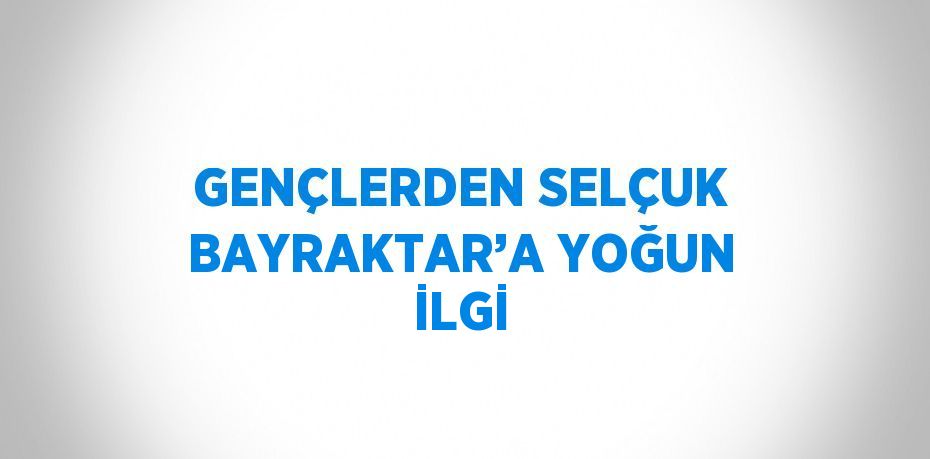 GENÇLERDEN SELÇUK BAYRAKTAR’A YOĞUN İLGİ