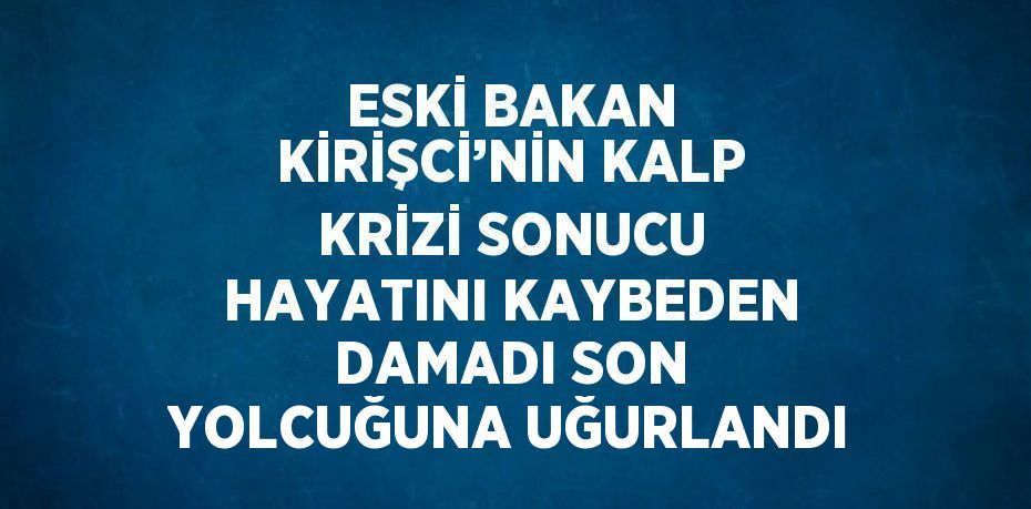 ESKİ BAKAN KİRİŞCİ’NİN KALP KRİZİ SONUCU HAYATINI KAYBEDEN DAMADI SON YOLCUĞUNA UĞURLANDI