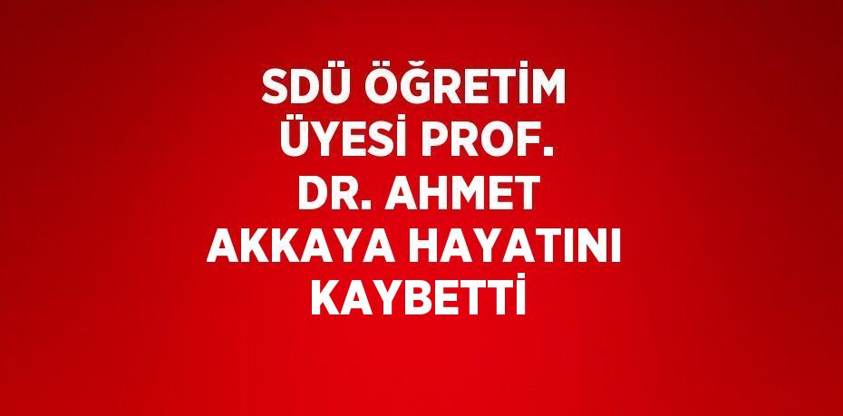 SDÜ ÖĞRETİM ÜYESİ PROF. DR. AHMET AKKAYA HAYATINI KAYBETTİ