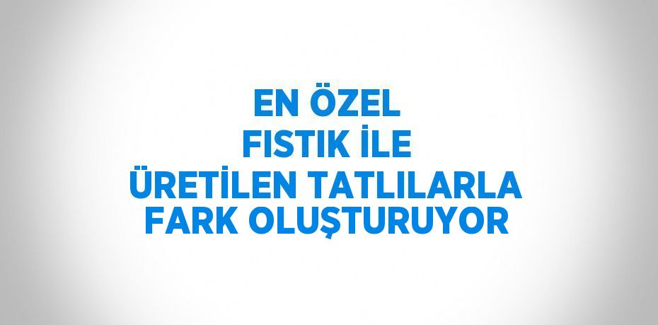 EN ÖZEL FISTIK İLE ÜRETİLEN TATLILARLA FARK OLUŞTURUYOR