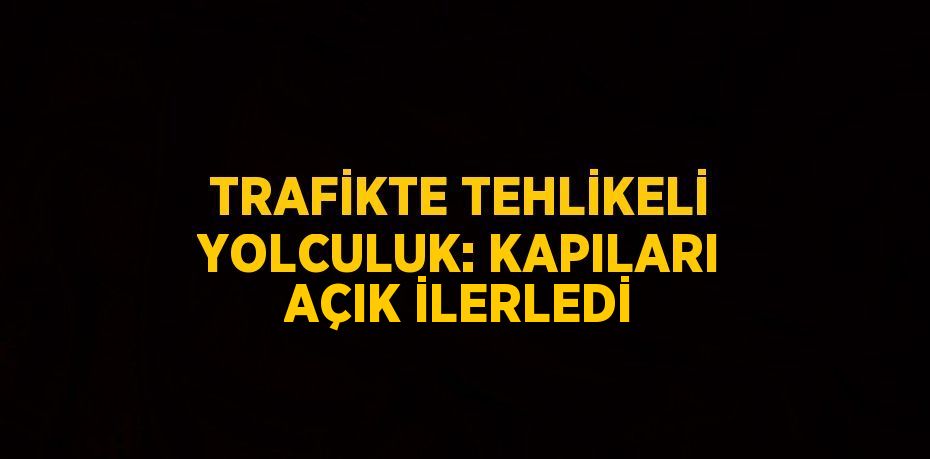 TRAFİKTE TEHLİKELİ YOLCULUK: KAPILARI AÇIK İLERLEDİ