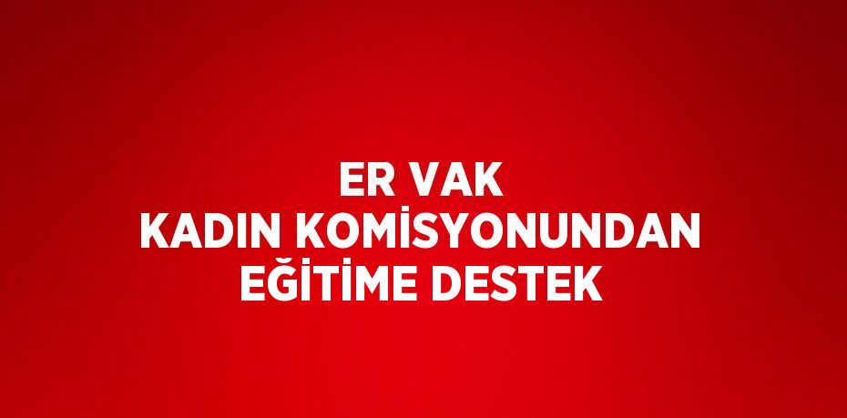 ER VAK KADIN KOMİSYONUNDAN EĞİTİME DESTEK