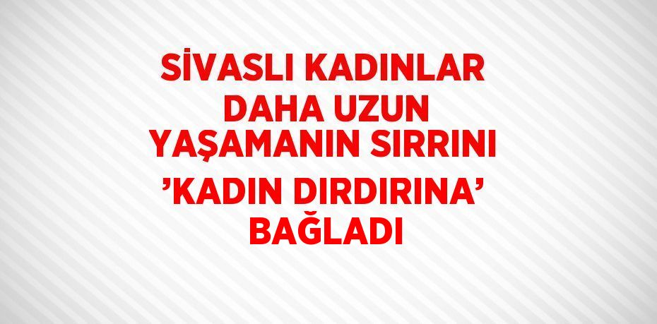 SİVASLI KADINLAR DAHA UZUN YAŞAMANIN SIRRINI ’KADIN DIRDIRINA’ BAĞLADI