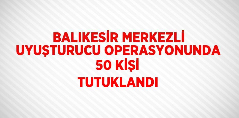 BALIKESİR MERKEZLİ UYUŞTURUCU OPERASYONUNDA 50 KİŞİ TUTUKLANDI