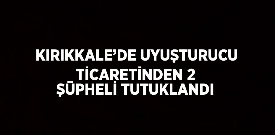 KIRIKKALE’DE UYUŞTURUCU TİCARETİNDEN 2 ŞÜPHELİ TUTUKLANDI