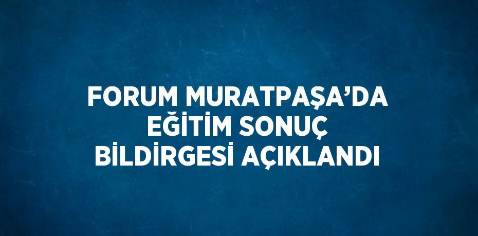 FORUM MURATPAŞA’DA EĞİTİM SONUÇ BİLDİRGESİ AÇIKLANDI