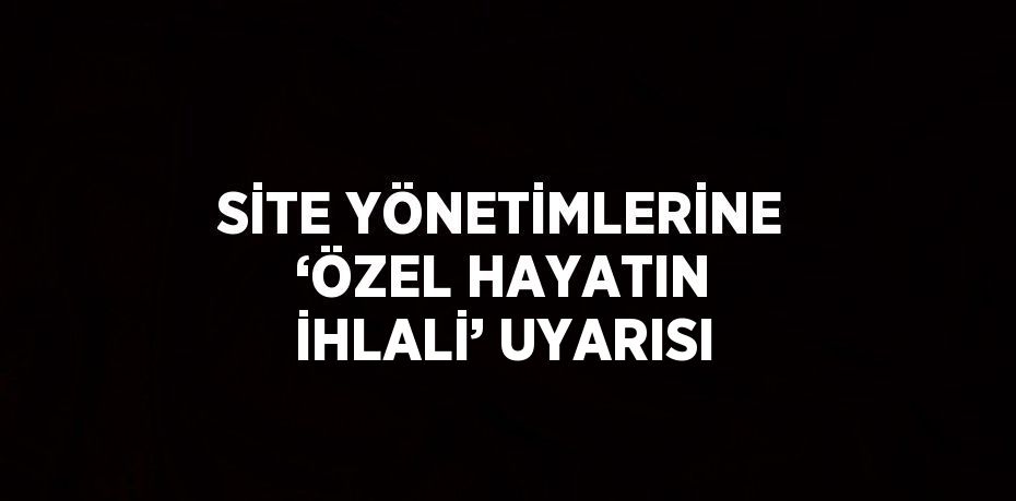 SİTE YÖNETİMLERİNE ‘ÖZEL HAYATIN İHLALİ’ UYARISI