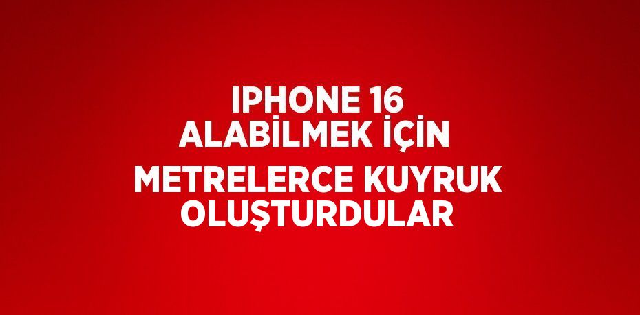 IPHONE 16 ALABİLMEK İÇİN METRELERCE KUYRUK OLUŞTURDULAR