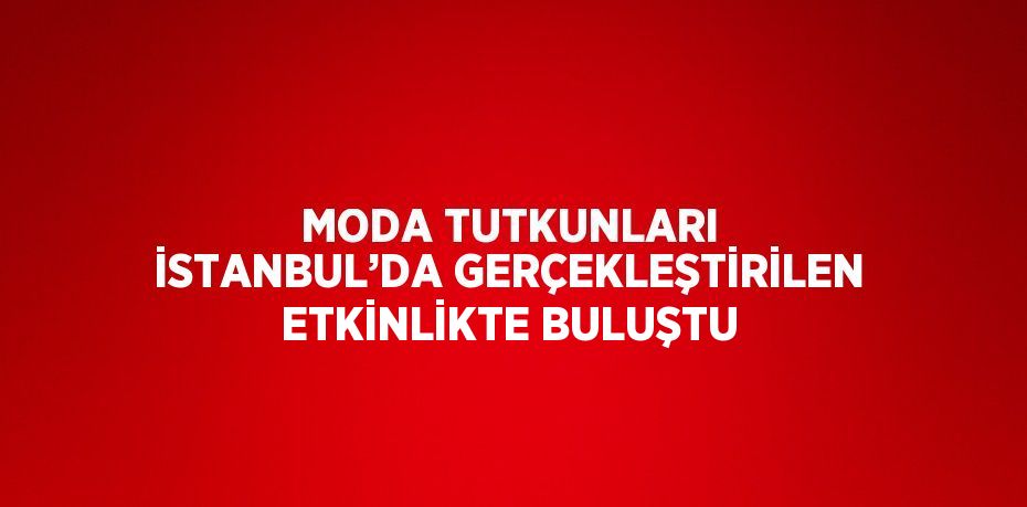 MODA TUTKUNLARI İSTANBUL’DA GERÇEKLEŞTİRİLEN ETKİNLİKTE BULUŞTU