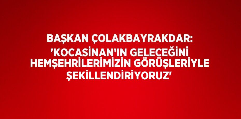 BAŞKAN ÇOLAKBAYRAKDAR: 'KOCASİNAN’IN GELECEĞİNİ HEMŞEHRİLERİMİZİN GÖRÜŞLERİYLE ŞEKİLLENDİRİYORUZ'