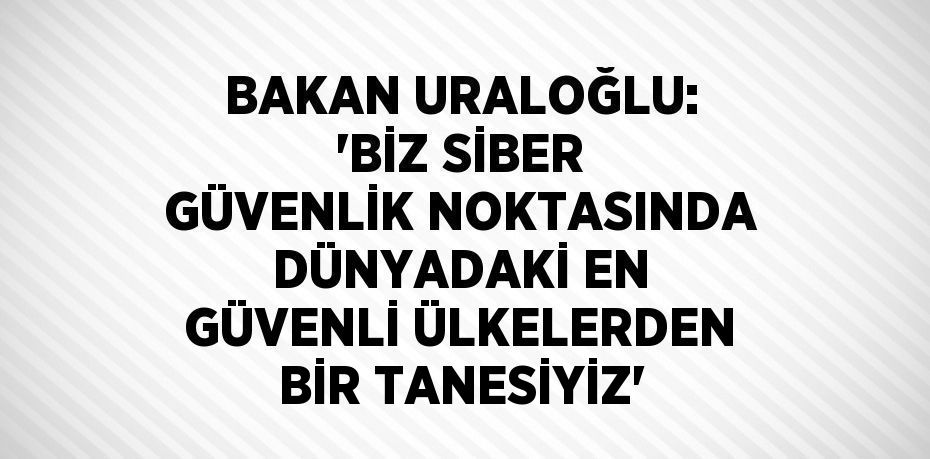 BAKAN URALOĞLU: 'BİZ SİBER GÜVENLİK NOKTASINDA DÜNYADAKİ EN GÜVENLİ ÜLKELERDEN BİR TANESİYİZ'