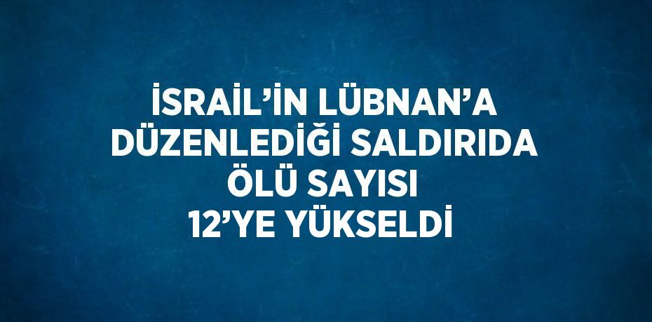 İSRAİL’İN LÜBNAN’A DÜZENLEDİĞİ SALDIRIDA ÖLÜ SAYISI 12’YE YÜKSELDİ