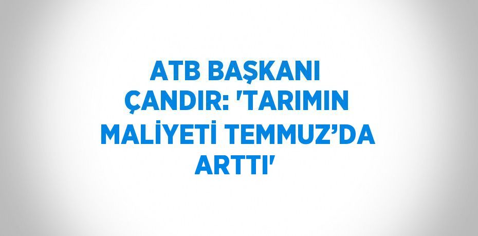 ATB BAŞKANI ÇANDIR: 'TARIMIN MALİYETİ TEMMUZ’DA ARTTI'