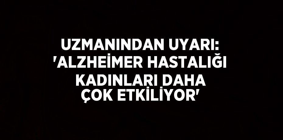 UZMANINDAN UYARI: 'ALZHEİMER HASTALIĞI KADINLARI DAHA ÇOK ETKİLİYOR'