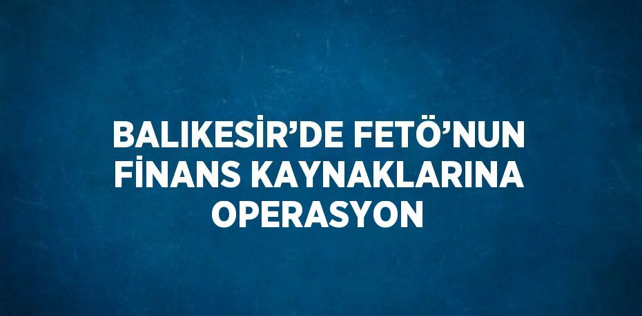 BALIKESİR’DE FETÖ’NUN FİNANS KAYNAKLARINA OPERASYON