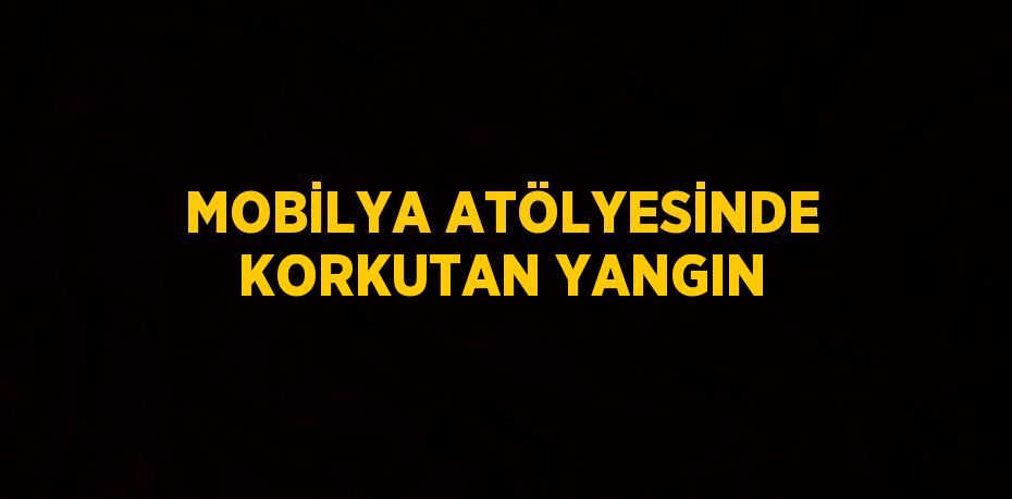 MOBİLYA ATÖLYESİNDE KORKUTAN YANGIN