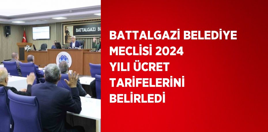 BATTALGAZİ BELEDİYE MECLİSİ 2024 YILI ÜCRET TARİFELERİNİ BELİRLEDİ