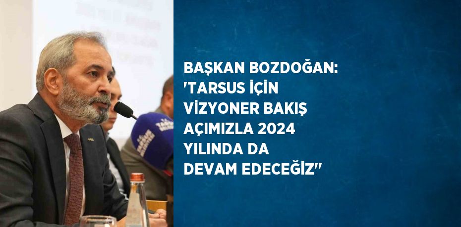 BAŞKAN BOZDOĞAN: 'TARSUS İÇİN VİZYONER BAKIŞ AÇIMIZLA 2024 YILINDA DA DEVAM EDECEĞİZ''