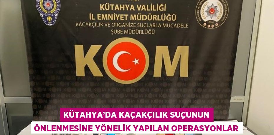 KÜTAHYA’DA KAÇAKÇILIK SUÇUNUN ÖNLENMESİNE YÖNELİK YAPILAN OPERASYONLAR