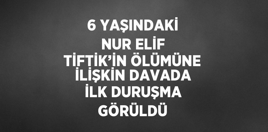 6 YAŞINDAKİ NUR ELİF TİFTİK’İN ÖLÜMÜNE İLİŞKİN DAVADA İLK DURUŞMA GÖRÜLDÜ