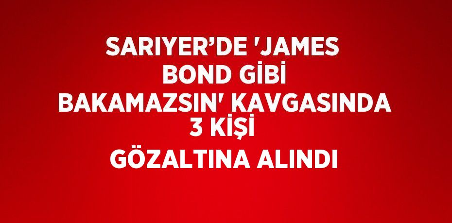 SARIYER’DE 'JAMES BOND GİBİ BAKAMAZSIN' KAVGASINDA 3 KİŞİ GÖZALTINA ALINDI