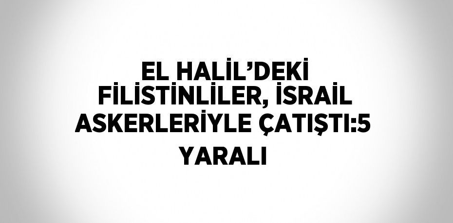 EL HALİL’DEKİ FİLİSTİNLİLER, İSRAİL ASKERLERİYLE ÇATIŞTI:5 YARALI