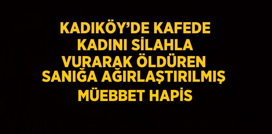 KADIKÖY’DE KAFEDE KADINI SİLAHLA VURARAK ÖLDÜREN SANIĞA AĞIRLAŞTIRILMIŞ MÜEBBET HAPİS