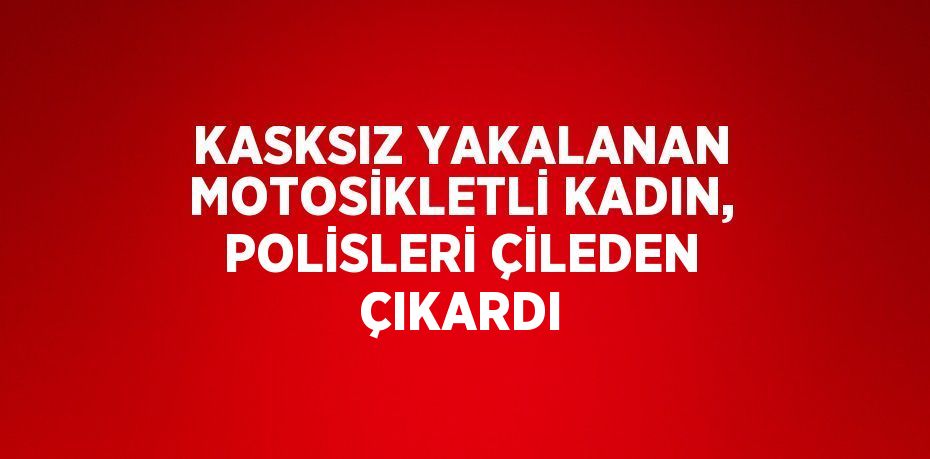 KASKSIZ YAKALANAN MOTOSİKLETLİ KADIN, POLİSLERİ ÇİLEDEN ÇIKARDI