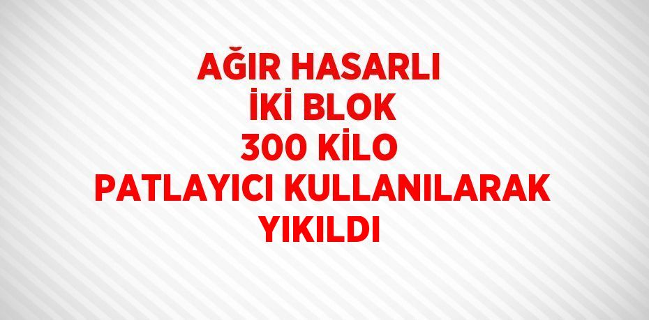 AĞIR HASARLI İKİ BLOK 300 KİLO PATLAYICI KULLANILARAK YIKILDI