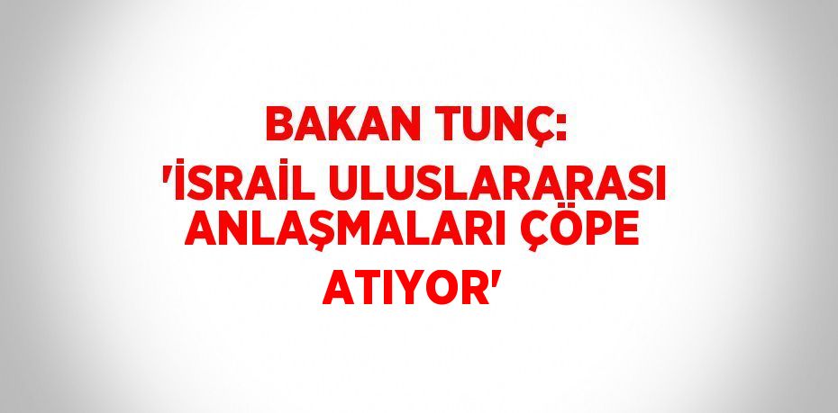 BAKAN TUNÇ: 'İSRAİL ULUSLARARASI ANLAŞMALARI ÇÖPE ATIYOR'