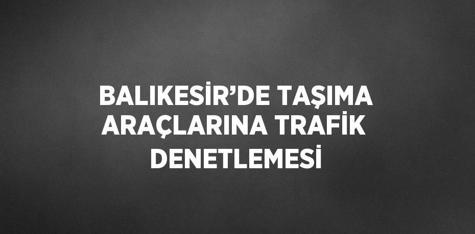 BALIKESİR’DE TAŞIMA ARAÇLARINA TRAFİK DENETLEMESİ