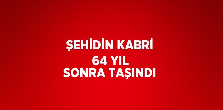 ŞEHİDİN KABRİ 64 YIL SONRA TAŞINDI