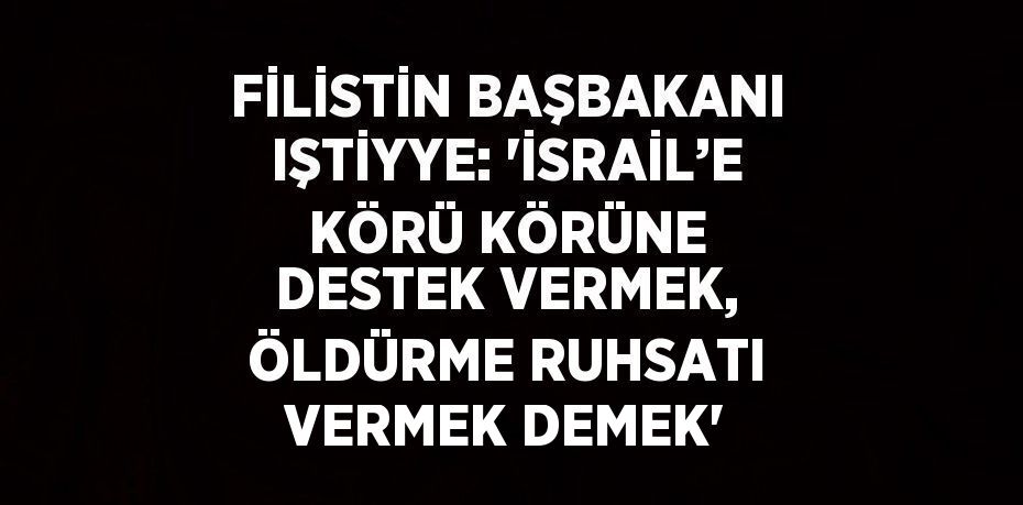 FİLİSTİN BAŞBAKANI IŞTİYYE: 'İSRAİL’E KÖRÜ KÖRÜNE DESTEK VERMEK, ÖLDÜRME RUHSATI VERMEK DEMEK'