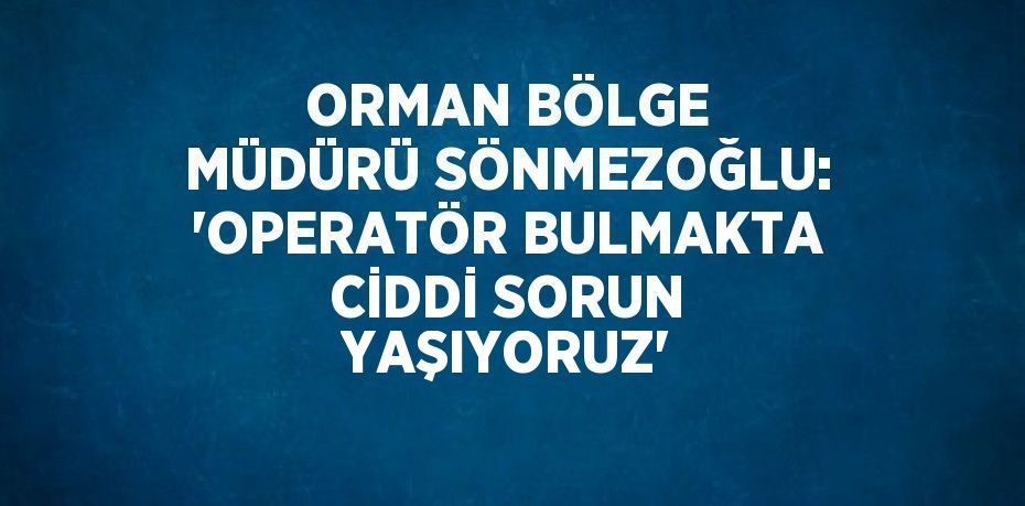 ORMAN BÖLGE MÜDÜRÜ SÖNMEZOĞLU: 'OPERATÖR BULMAKTA CİDDİ SORUN YAŞIYORUZ'