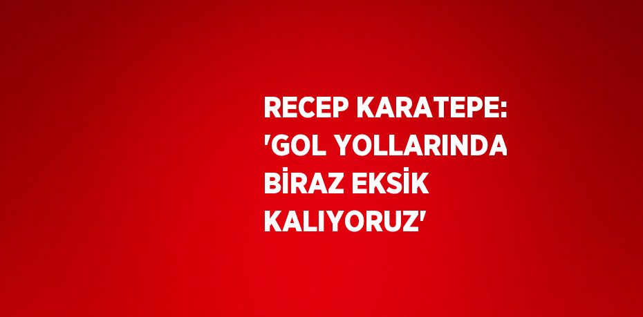 RECEP KARATEPE: 'GOL YOLLARINDA BİRAZ EKSİK KALIYORUZ'