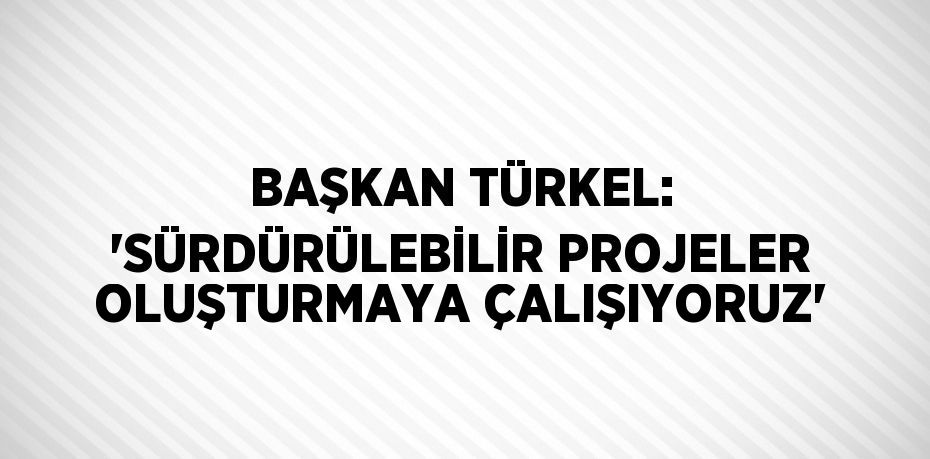 BAŞKAN TÜRKEL: 'SÜRDÜRÜLEBİLİR PROJELER OLUŞTURMAYA ÇALIŞIYORUZ'